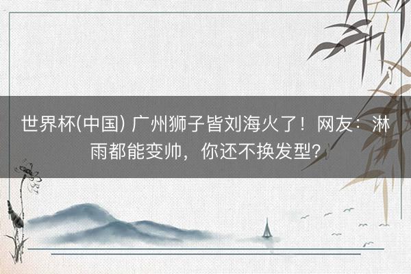 世界杯(中国) 广州狮子皆刘海火了！网友：淋雨都能变帅，你还不换发型？