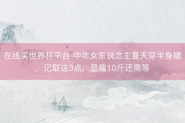 在线买世界杯平台 中年女东说念主夏天穿半身裙,记取这3点,显瘦10斤还高等