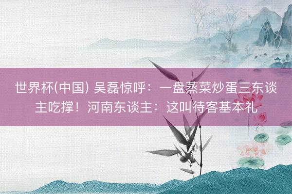 世界杯(中国) 吴磊惊呼：一盘蒸菜炒蛋三东谈主吃撑！河南东谈主：这叫待客基本礼