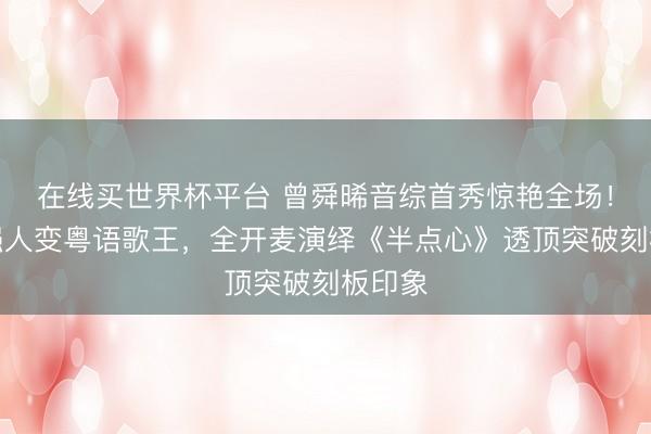 在线买世界杯平台 曾舜晞音综首秀惊艳全场！荧幕强人变粤语歌王，全开麦演绎《半点心》透顶突破刻板印象