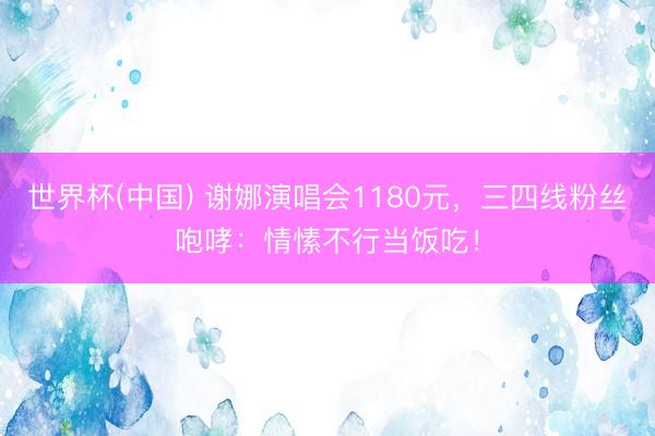 世界杯(中国) 谢娜演唱会1180元，三四线粉丝咆哮：情愫不行当饭吃！
