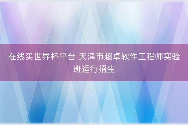 在线买世界杯平台 天津市超卓软件工程师实验班运行招生