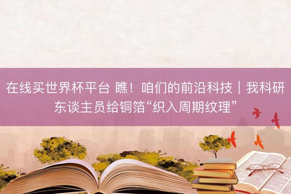 在线买世界杯平台 瞧！咱们的前沿科技｜我科研东谈主员给铜箔“织入周期纹理”