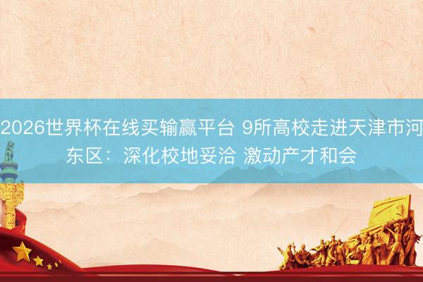 2026世界杯在线买输赢平台 9所高校走进天津市河东区：深化校地妥洽 激动产才和会