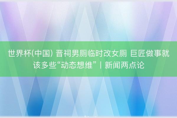 世界杯(中国) 晋祠男厕临时改女厕 巨匠做事就该多些“动态想维”丨新闻两点论