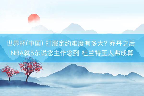 世界杯(中国) 打服定约难度有多大? 乔丹之后 NBA就5东说念主作念到 杜兰特王人弗成算