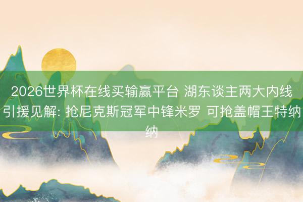 2026世界杯在线买输赢平台 湖东谈主两大内线引援见解: 抢尼克斯冠军中锋米罗 可抢盖帽王特纳