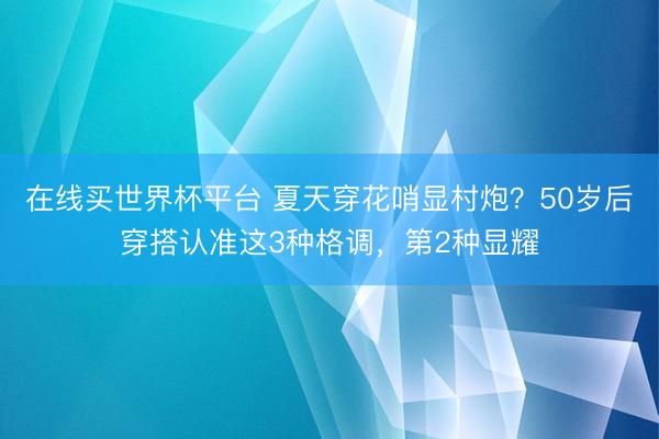 在线买世界杯平台 夏天穿花哨显村炮？50岁后穿搭认准这3种格调，第2种显耀