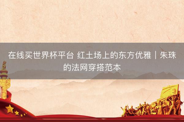 在线买世界杯平台 红土场上的东方优雅｜朱珠的法网穿搭范本