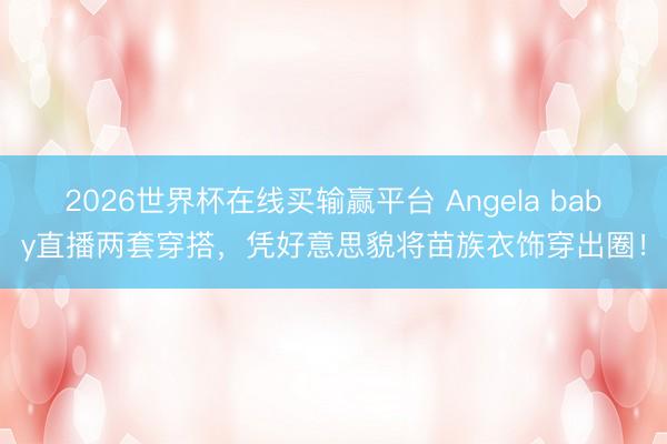 2026世界杯在线买输赢平台 Angela baby直播两套穿搭，凭好意思貌将苗族衣饰穿出圈！