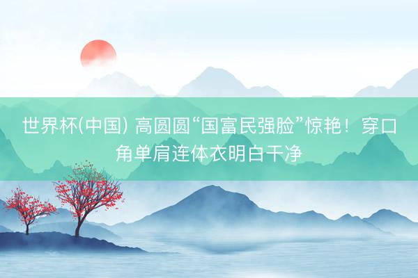 世界杯(中国) 高圆圆“国富民强脸”惊艳！穿口角单肩连体衣明白干净