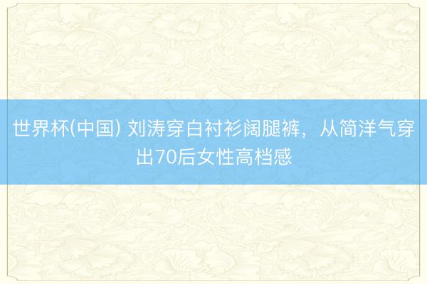 世界杯(中国) 刘涛穿白衬衫阔腿裤，从简洋气穿出70后女性高档感