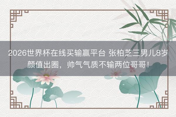 2026世界杯在线买输赢平台 张柏芝三男儿8岁颜值出圈，帅气气质不输两位哥哥！