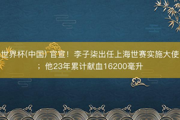 世界杯(中国) 官宣！李子柒出任上海世赛实施大使；他23年累计献血16200毫升
