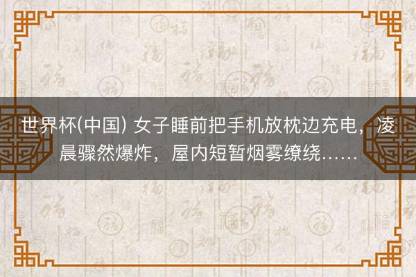 世界杯(中国) 女子睡前把手机放枕边充电，凌晨骤然爆炸，屋内短暂烟雾缭绕……