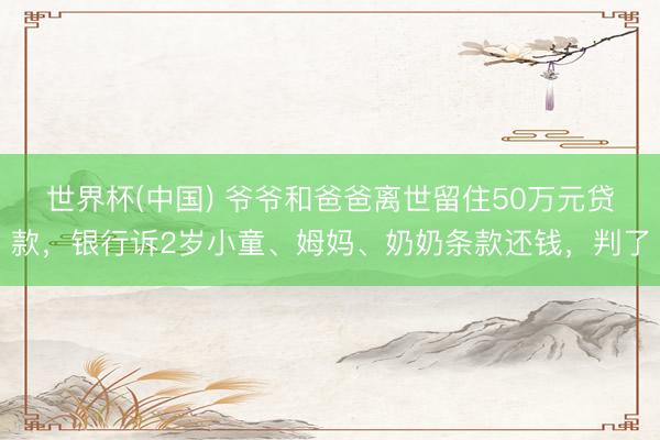 世界杯(中国) 爷爷和爸爸离世留住50万元贷款，银行诉2岁小童、姆妈、奶奶条款还钱，判了