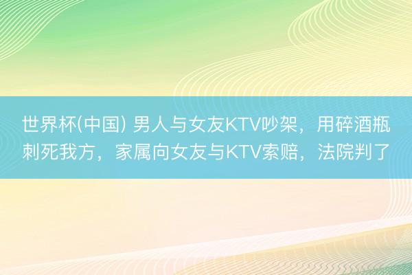 世界杯(中国) 男人与女友KTV吵架，用碎酒瓶刺死我方，家属向女友与KTV索赔，法院判了
