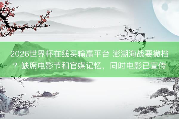 2026世界杯在线买输赢平台 澎湖海战要撤档？缺席电影节和官媒记忆，同时电影已宣传
