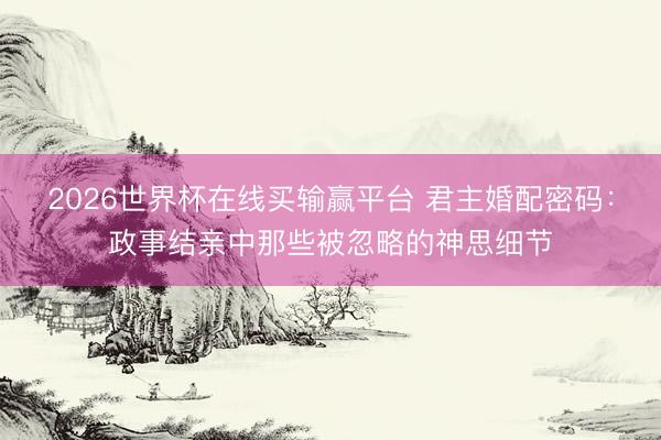 2026世界杯在线买输赢平台 君主婚配密码：政事结亲中那些被忽略的神思细节