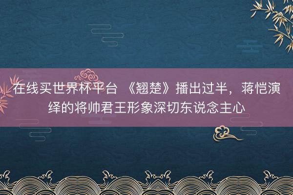 在线买世界杯平台 《翘楚》播出过半，蒋恺演绎的将帅君王形象深切东说念主心