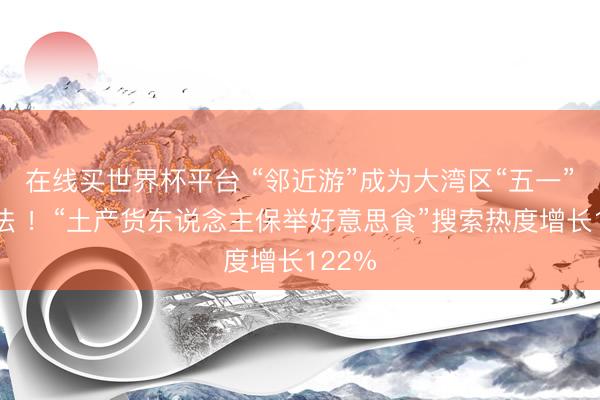 在线买世界杯平台 “邻近游”成为大湾区“五一”新玩法 ！“土产货东说念主保举好意思食”搜索热度增长122%