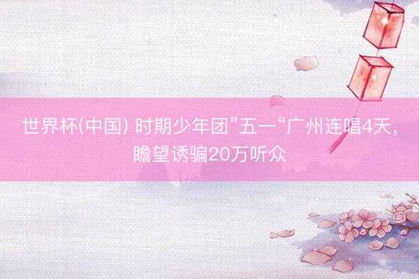 世界杯(中国) 时期少年团”五一“广州连唱4天，瞻望诱骗20万听众