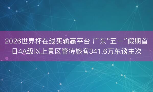 2026世界杯在线买输赢平台 广东“五一”假期首日4A级以上景区管待旅客341.6万东谈主次