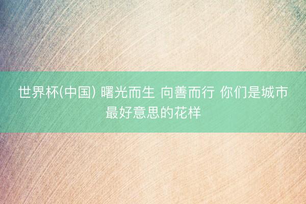 世界杯(中国) 曙光而生 向善而行 你们是城市最好意思的花样