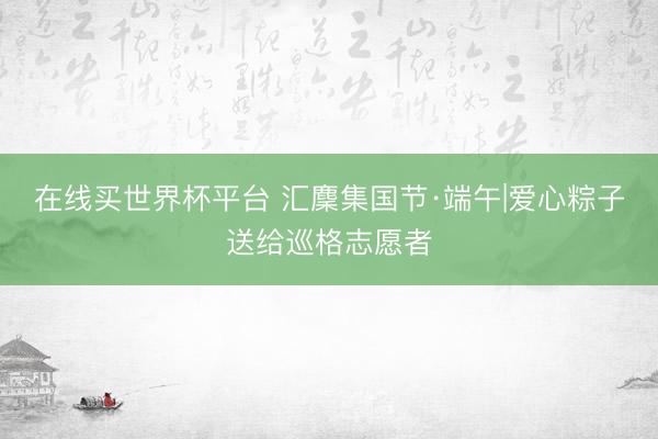 在线买世界杯平台 汇麇集国节·端午|爱心粽子送给巡格志愿者