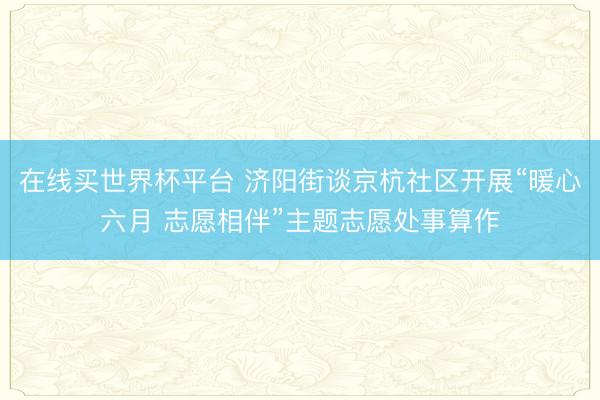 在线买世界杯平台 济阳街谈京杭社区开展“暖心六月 志愿相伴”主题志愿处事算作